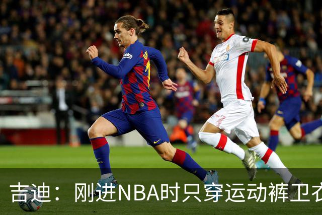 吉迪：刚进NBA时只穿运动裤卫衣 后来受亚历山大影响开始研究穿搭