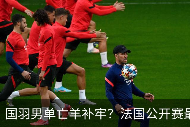 国羽男单亡羊补牢？法国公开赛最新签表、首日赛程