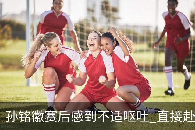 孙铭徽赛后感到不适呕吐 直接赴医院进行检查
