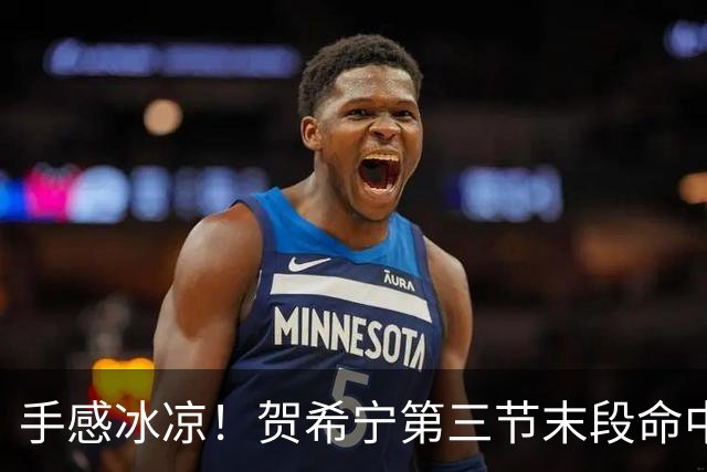 手感冰凉！贺希宁第三节末段命中三分 打破个人本场得分荒