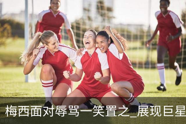 梅西面对辱骂一笑置之 展现巨星豁达内心