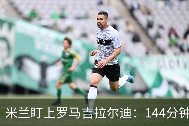 米兰盯上罗马吉拉尔迪：144分钟出场