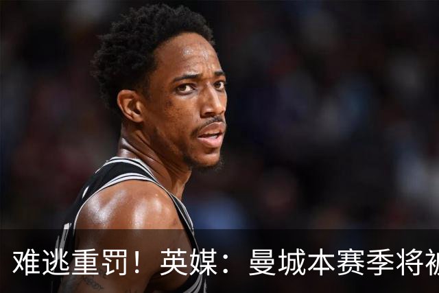 难逃重罚！英媒：曼城本赛季将被巨额扣分 确保其降级 曼苏尔将走人