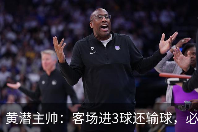 黄潜主帅：客场进3球还输球，必须正视我们自身的防守失误