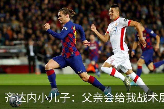 齐达内小儿子：父亲会给我战术层面的反馈 有个球星老爸有好有坏