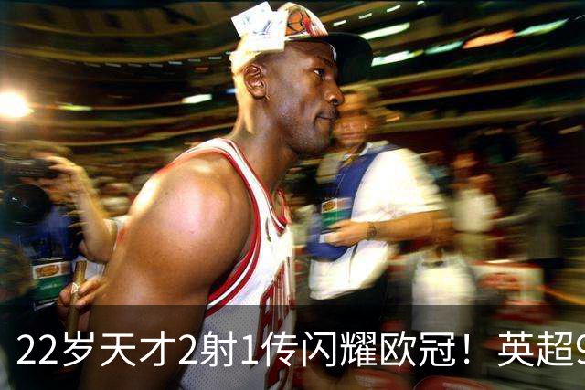 22岁天才2射1传闪耀欧冠！英超9.3亿豪门1-4崩盘 各项赛事7场不胜